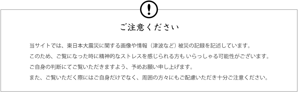 ご注意ください 当サイトでは、東日本大震災に関する画像や情報(津波など)被災の記録を記述しています。このため、ご覧になった時に精神的なストレスを感じられる方もいらっしゃる可能性がございます。ご自身の判断にてご覧いただきますよう、予めお願い申し上げます。また、ご覧いただく際にはご自身だけでなく、周囲の方々にもご配慮いただき十分ご注意ください。